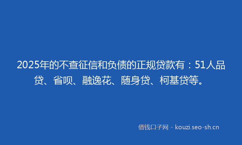 2025年的不查征信和负债的正规贷款有：51人品贷、省呗、融逸花、随身贷、柯基贷等。