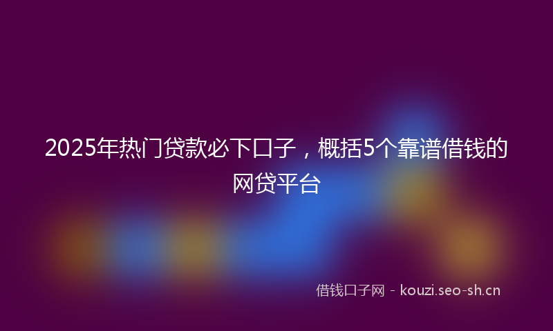 2025年热门贷款必下口子，概括5个靠谱借钱的网贷平台