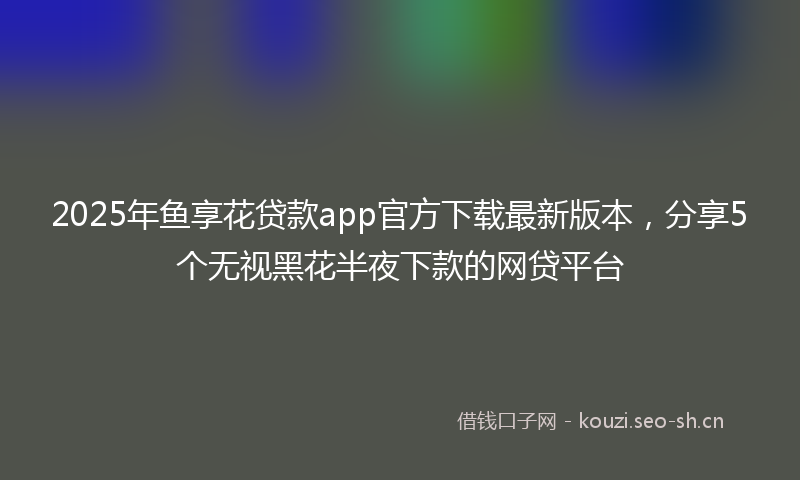 2025年鱼享花贷款app官方下载最新版本，分享5个无视黑花半夜下款的网贷平台