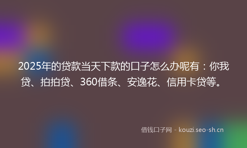 2025年的贷款当天下款的口子怎么办呢有：你我贷、拍拍贷、360借条、安逸花、信用卡贷等。