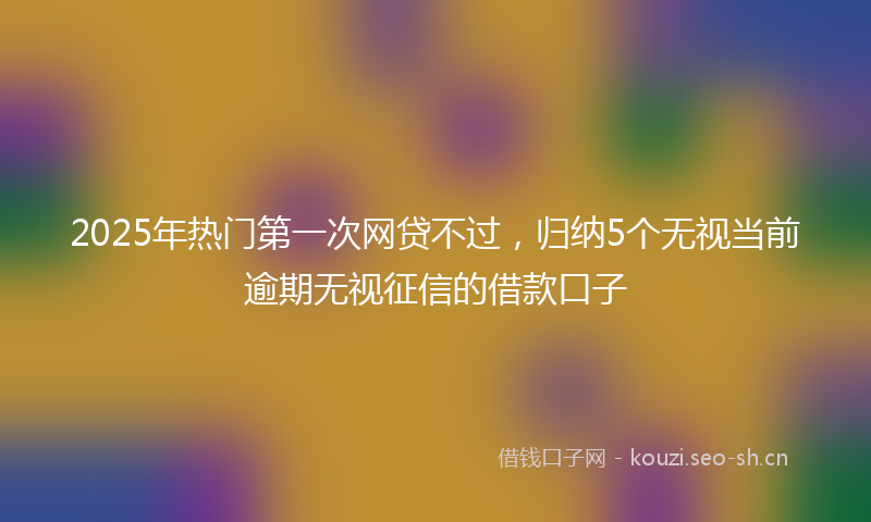 2025年热门第一次网贷不过，归纳5个无视当前逾期无视征信的借款口子