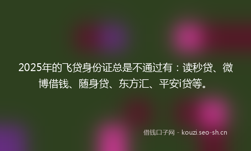 2025年的飞贷身份证总是不通过有：读秒贷、微博借钱、随身贷、东方汇、平安i贷等。