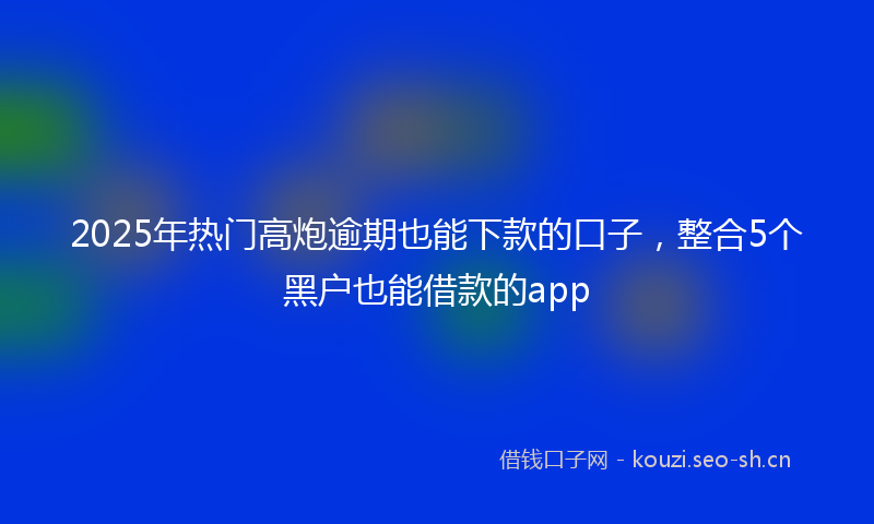 2025年热门高炮逾期也能下款的口子，整合5个黑户也能借款的app