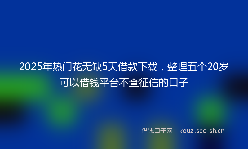 2025年热门花无缺5天借款下载，整理五个20岁可以借钱平台不查征信的口子