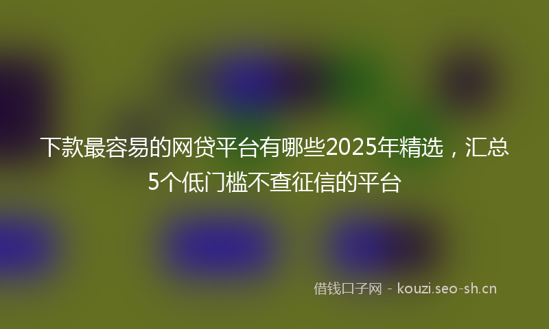 下款最容易的网贷平台有哪些2025年精选，汇总5个低门槛不查征信的平台