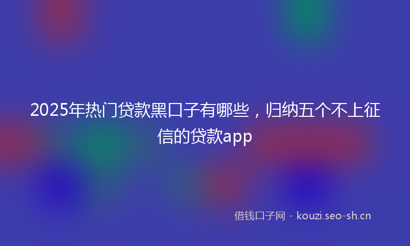 2025年热门贷款黑口子有哪些，归纳五个不上征信的贷款app