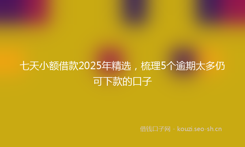七天小额借款2025年精选，梳理5个逾期太多仍可下款的口子