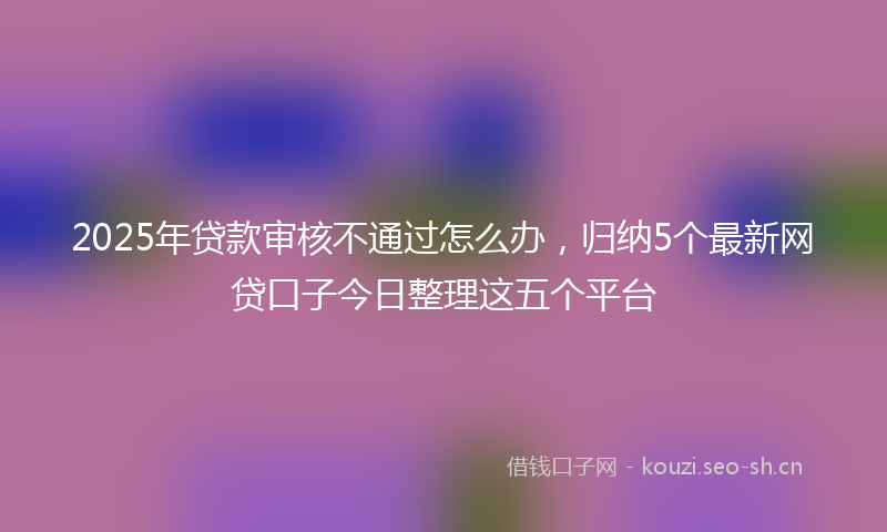 2025年贷款审核不通过怎么办，归纳5个最新网贷口子今日整理这五个平台