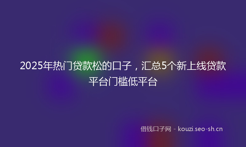 2025年热门贷款松的口子,汇总5个新上线贷款平台门槛低平台