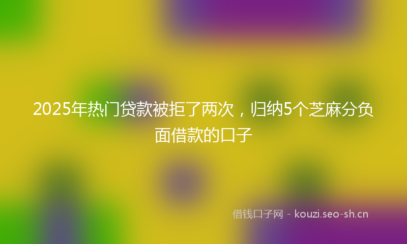 2025年热门贷款被拒了两次，归纳5个芝麻分负面借款的口子