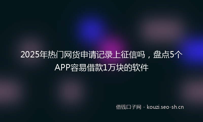 2025年热门网货申请记录上征信吗，盘点5个APP容易借款1万块的软件