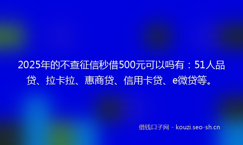 2025年的不查征信秒借500元可以吗有：51人品贷、拉卡拉、惠商贷、信用卡贷、e微贷等。