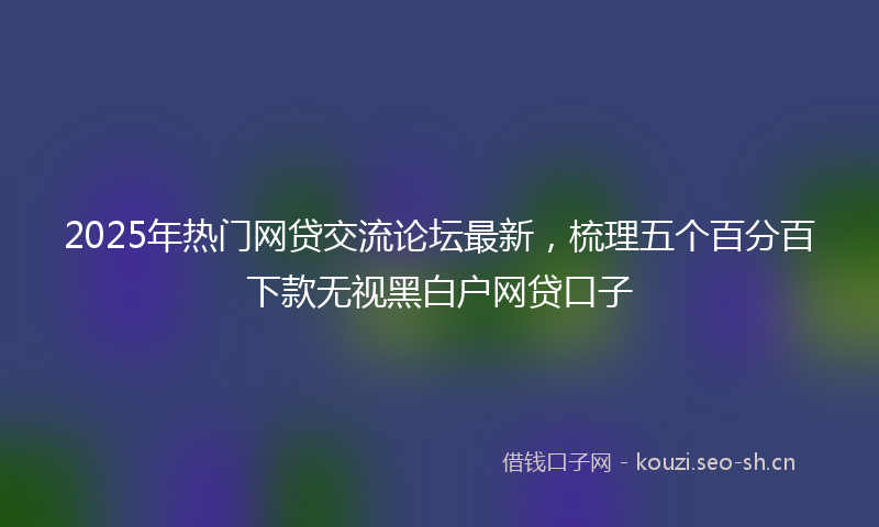 2025年热门网贷交流论坛最新，梳理五个百分百下款无视黑白户网贷口子