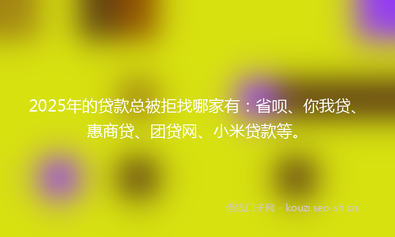 2025年的贷款总被拒找哪家有：省呗、你我贷、惠商贷、团贷网、小米贷款等。