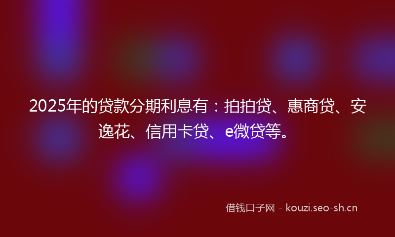 2025年的贷款分期利息有：拍拍贷、惠商贷、安逸花、信用卡贷、e微贷等。