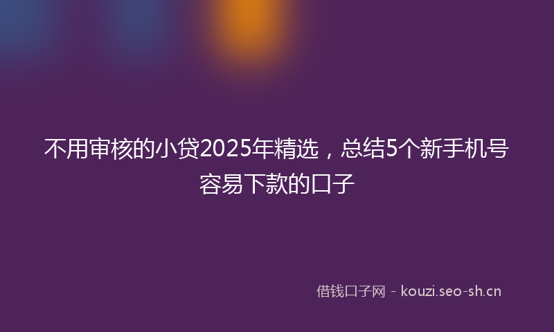 不用审核的小贷2025年精选，总结5个新手机号容易下款的口子