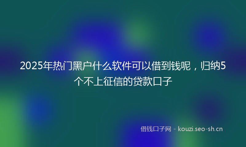 2025年热门黑户什么软件可以借到钱呢，归纳5个不上征信的贷款口子