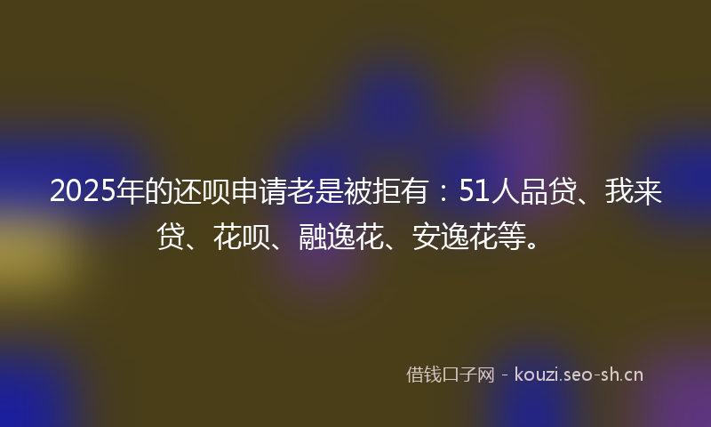 2025年的还呗申请老是被拒有：51人品贷、我来贷、花呗、融逸花、安逸花等。