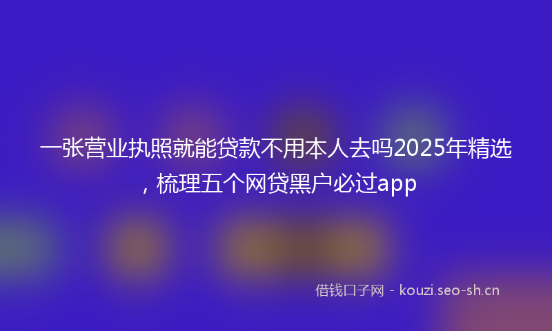 一张营业执照就能贷款不用本人去吗2025年精选，梳理五个网贷黑户必过app