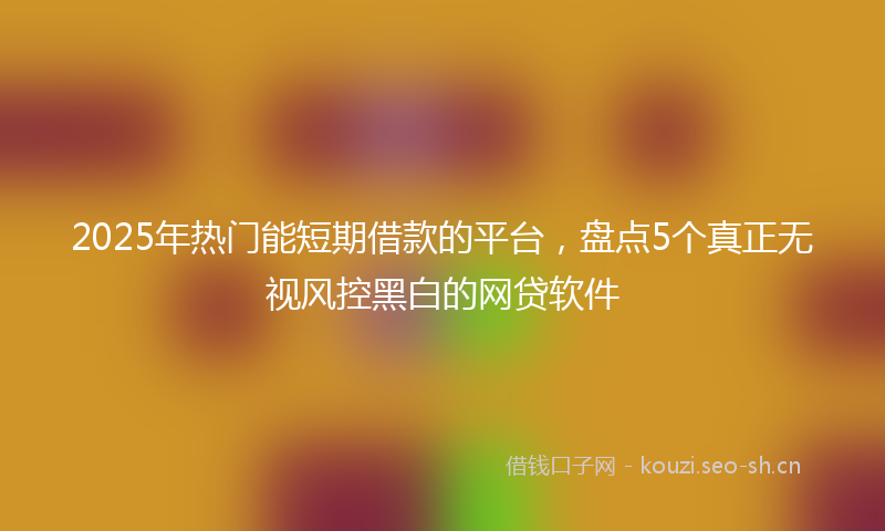 2025年热门能短期借款的平台，盘点5个真正无视风控黑白的网贷软件