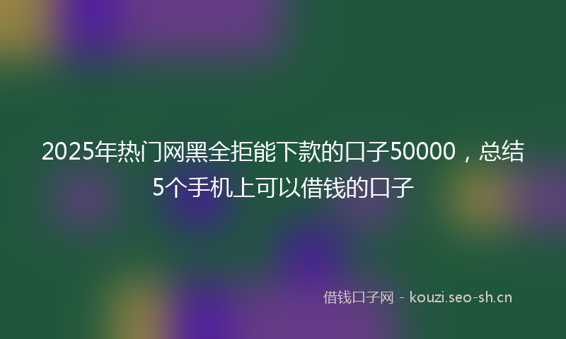 2025年热门网黑全拒能下款的口子50000，总结5个手机上可以借钱的口子
