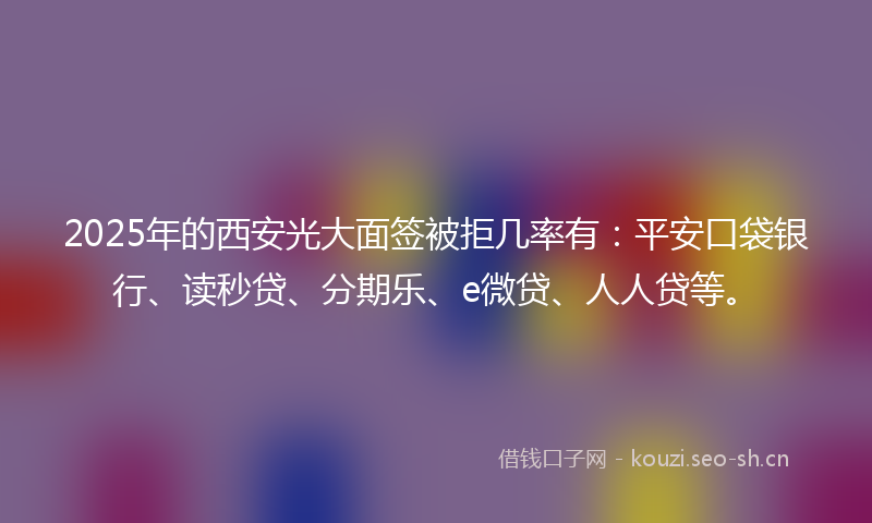 2025年的西安光大面签被拒几率有：平安口袋银行、读秒贷、分期乐、e微贷、人人贷等。