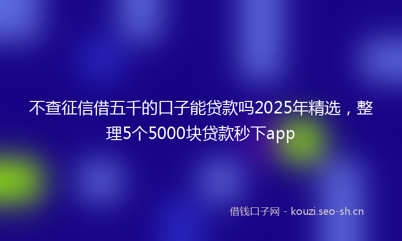 不查征信借五千的口子能贷款吗2025年精选，整理5个5000块贷款秒下app