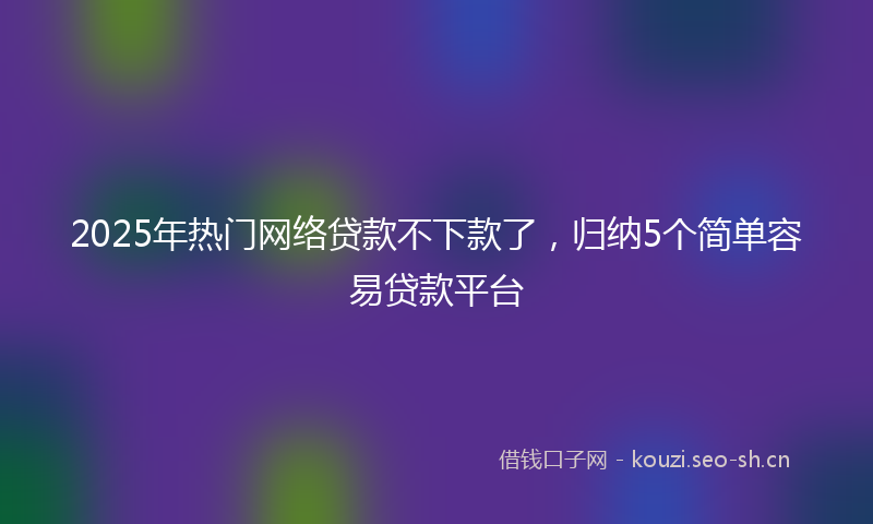 2025年热门网络贷款不下款了，归纳5个简单容易贷款平台