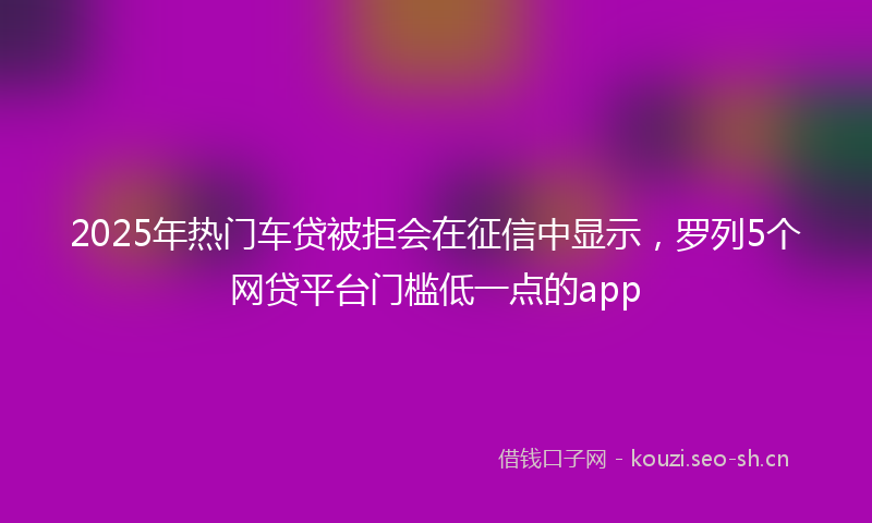 2025年热门车贷被拒会在征信中显示，罗列5个网贷平台门槛低一点的app