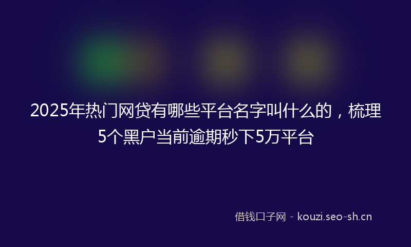 2025年热门网贷有哪些平台名字叫什么的，梳理5个黑户当前逾期秒下5万平台