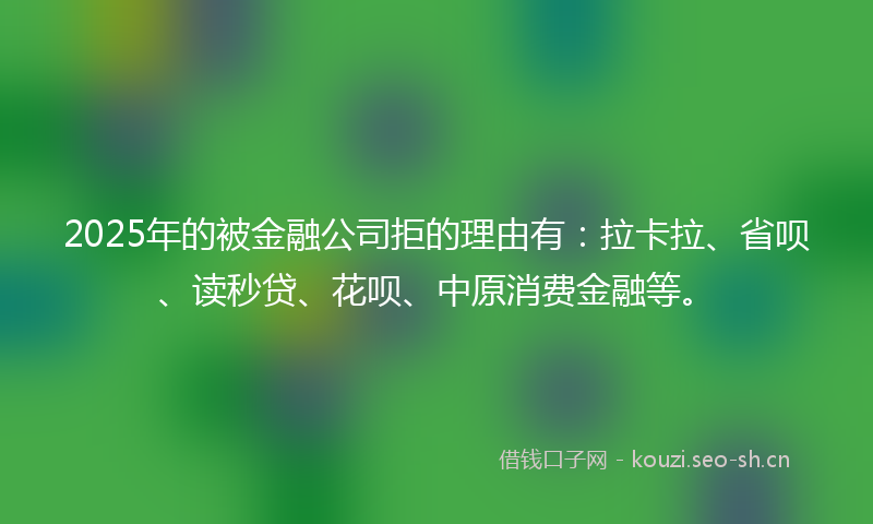 2025年的被金融公司拒的理由有：拉卡拉、省呗、读秒贷、花呗、中原消费金融等。