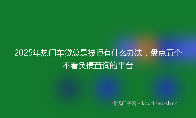 2025年热门车贷总是被拒有什么办法,盘点五个不看负债查询的平台