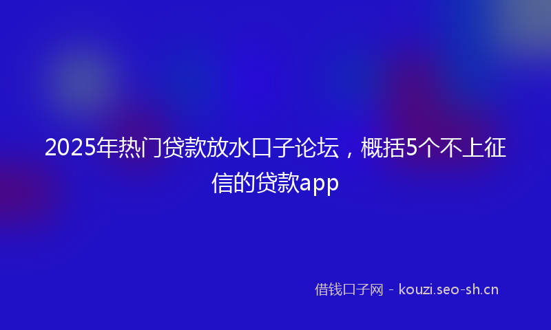 2025年热门贷款放水口子论坛,概括5个不上征信的贷款app