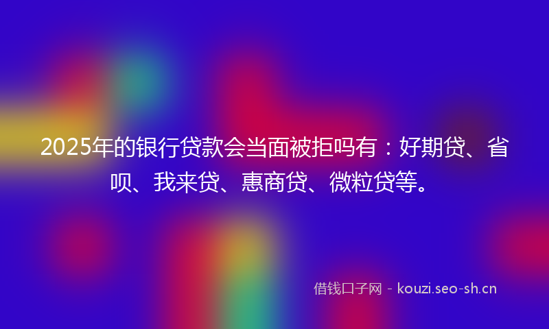 2025年的银行贷款会当面被拒吗有：好期贷、省呗、我来贷、惠商贷、微粒贷等。