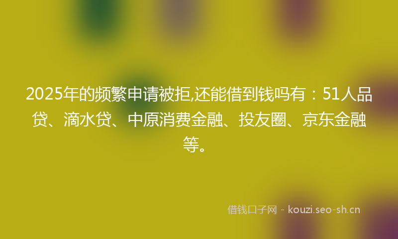 2025年的频繁申请被拒,还能借到钱吗有：51人品贷、滴水贷、中原消费金融、投友圈、京东金融等。