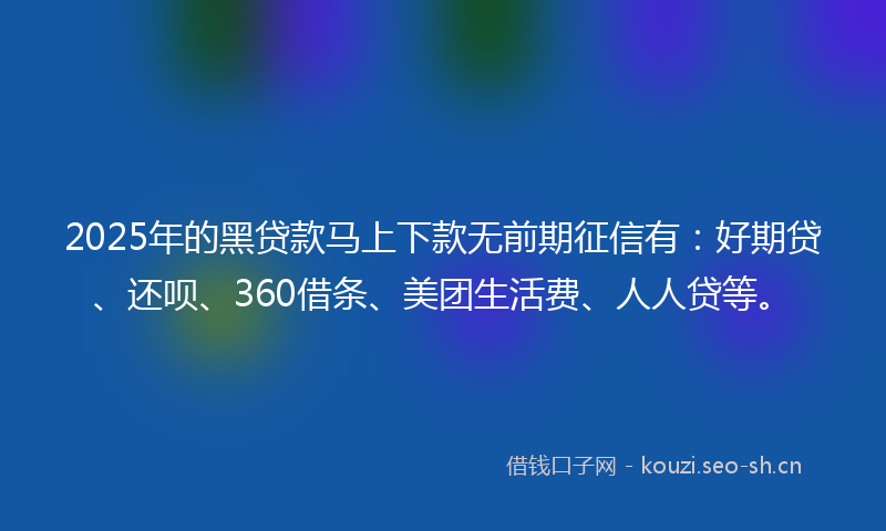 2025年的黑贷款马上下款无前期征信有：好期贷、还呗、360借条、美团生活费、人人贷等。