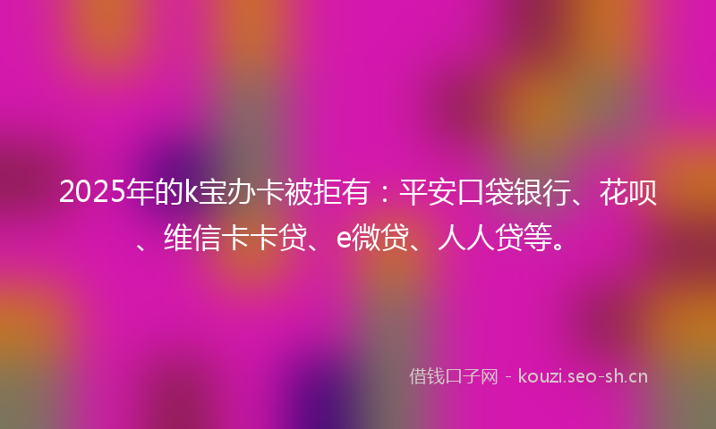 2025年的k宝办卡被拒有：平安口袋银行、花呗、维信卡卡贷、e微贷、人人贷等。