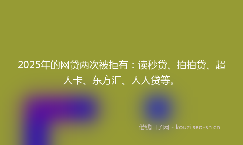 2025年的网贷两次被拒有：读秒贷、拍拍贷、超人卡、东方汇、人人贷等。