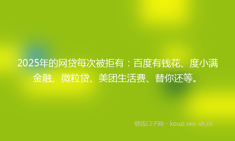 2025年的网贷每次被拒有：百度有钱花、度小满金融、微粒贷、美团生活费、替你还等。