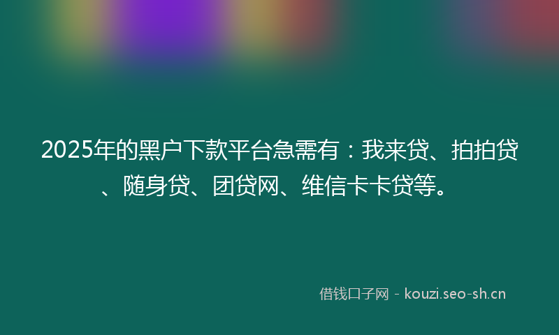2025年的黑户下款平台急需有：我来贷、拍拍贷、随身贷、团贷网、维信卡卡贷等。