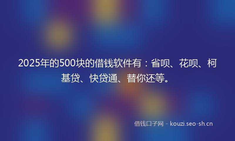 2025年的500块的借钱软件有：省呗、花呗、柯基贷、快贷通、替你还等。