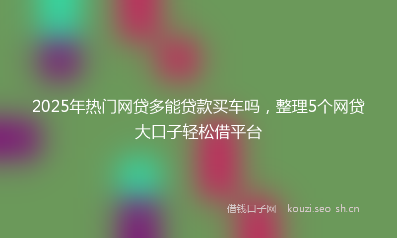 2025年热门网贷多能贷款买车吗，整理5个网贷大口子轻松借平台