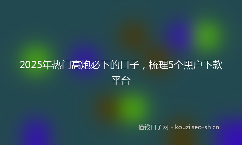 2025年热门高炮必下的口子，梳理5个黑户下款平台
