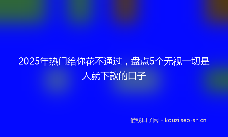 2025年热门给你花不通过，盘点5个无视一切是人就下款的口子