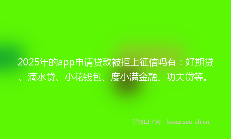 2025年的app申请贷款被拒上征信吗有：好期贷、滴水贷、小花钱包、度小满金融、功夫贷等。
