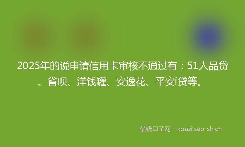 2025年的说申请信用卡审核不通过有：51人品贷、省呗、洋钱罐、安逸花、平安i贷等。