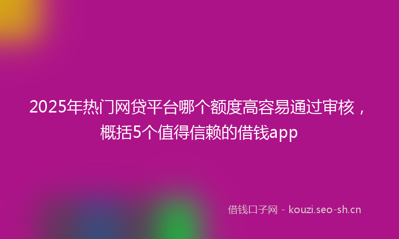 2025年热门网贷平台哪个额度高容易通过审核，概括5个值得信赖的借钱app