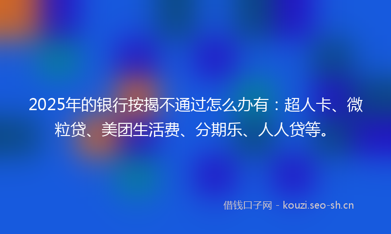 2025年的银行按揭不通过怎么办有：超人卡、微粒贷、美团生活费、分期乐、人人贷等。