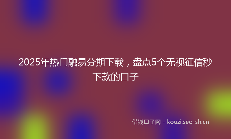 2025年热门融易分期下载，盘点5个无视征信秒下款的口子