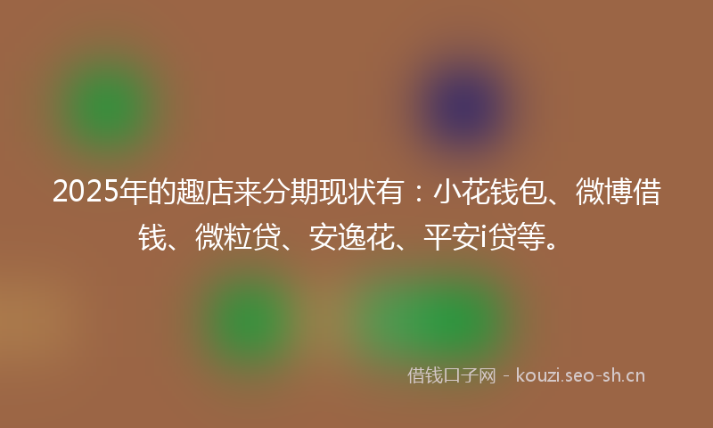 2025年的趣店来分期现状有：小花钱包、微博借钱、微粒贷、安逸花、平安i贷等。